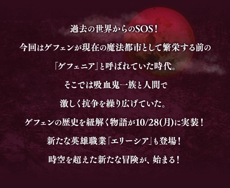 過去の世界からのSOS！今回はゲフェンが現在の魔法都市として繁栄する前の「ゲフェニア」と呼ばれていた時代。そこでは吸血鬼一族と人間で激しく抗争を繰り広げていた。ゲフェンの歴史を紐解く物語が10/28(月)に実装！新たな英雄職業「エリーシア」も登場！時空を超えた新たな冒険が、始まる！